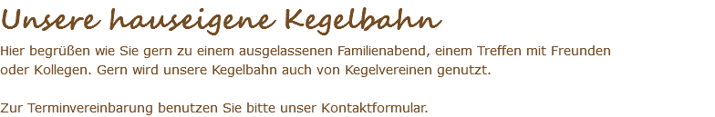 Unsere hauseigene Kegelbahn Hier begrüßen wie Sie gern zu einem ausgelassenen Familienabend, einem Treffen mit Freunden oder Kollegen. Gern wird unsere Kegelbahn auch von Kegelvereinen genutzt. Zur Terminvereinbarung benutzen Sie bitte unser Kontaktformular.