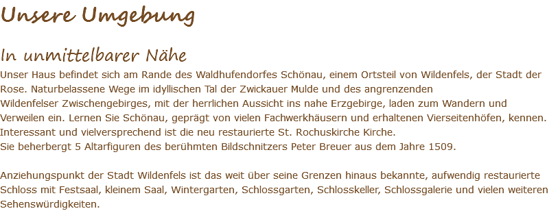 Unsere Umgebung In unmittelbarer Nähe Unser Haus befindet sich am Rande des Waldhufendorfes Schönau, einem Ortsteil von Wildenfels, der Stadt der Rose. Naturbelassene Wege im idyllischen Tal der Zwickauer Mulde und des angrenzenden Wildenfelser Zwischengebirges, mit der herrlichen Aussicht ins nahe Erzgebirge, laden zum Wandern und Verweilen ein. Lernen Sie Schönau, geprägt von vielen Fachwerkhäusern und erhaltenen Vierseitenhöfen, kennen. Interessant und vielversprechend ist die neu restaurierte St. Rochuskirche Kirche. Sie beherbergt 5 Altarfiguren des berühmten Bildschnitzers Peter Breuer aus dem Jahre 1509. Anziehungspunkt der Stadt Wildenfels ist das weit über seine Grenzen hinaus bekannte, aufwendig restaurierte Schloss mit Festsaal, kleinem Saal, Wintergarten, Schlossgarten, Schlosskeller, Schlossgalerie und vielen weiteren Sehenswürdigkeiten.