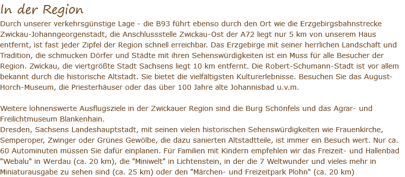 In der Region Durch unserer verkehrsgünstige Lage - die B93 führt ebenso durch den Ort wie die Erzgebirgsbahnstrecke Zwickau-Johanngeorgenstadt, die Anschlussstelle Zwickau-Ost der A72 liegt nur 5 km von unserem Haus entfernt, ist fast jeder Zipfel der Region schnell erreichbar. Das Erzgebirge mit seiner herrlichen Landschaft und Tradition, die schmucken Dörfer und Städte mit ihren Sehenswürdigkeiten ist ein Muss für alle Besucher der Region. Zwickau, die viertgrößte Stadt Sachsens liegt 10 km entfernt. Die Robert-Schumann-Stadt ist vor allem bekannt durch die historische Altstadt. Sie bietet die vielfältigsten Kulturerlebnisse. Besuchen Sie das August-Horch-Museum, die Priesterhäuser oder das über 100 Jahre alte Johannisbad u.v.m. Weitere lohnenswerte Ausflugsziele in der Zwickauer Region sind die Burg Schönfels und das Agrar- und Freilichtmuseum Blankenhain. Dresden, Sachsens Landeshauptstadt, mit seinen vielen historischen Sehenswürdigkeiten wie Frauenkirche, Semperoper, Zwinger oder Grünes Gewölbe, die dazu sanierten Altstadtteile, ist immer ein Besuch wert. Nur ca. 60 Autominuten müssen Sie dafür einplanen. Für Familien mit Kindern empfehlen wir das Freizeit- und Hallenbad "Webalu" in Werdau (ca. 20 km), die "Miniwelt" in Lichtenstein, in der die 7 Weltwunder und vieles mehr in Miniaturausgabe zu sehen sind (ca. 25 km) oder den "Märchen- und Freizeitpark Plohn" (ca. 20 km)